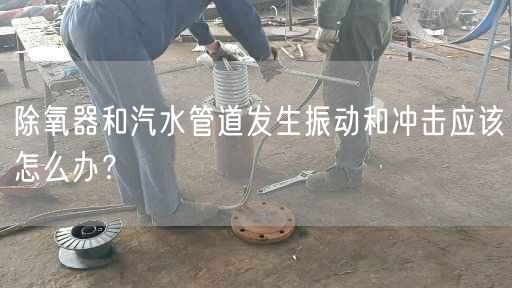 除氧器和汽水管道發(fā)生振動和沖擊應該怎么辦？